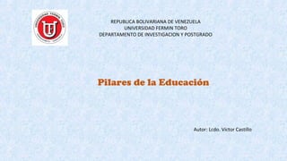 REPUBLICA BOLIVARIANA DE VENEZUELA
UNIVERSIDAD FERMIN TORO
DEPARTAMENTO DE INVESTIGACION Y POSTGRADO
Pilares de la Educación
Autor: Lcdo. Víctor Castillo
 