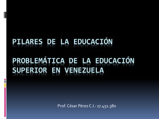 PILARES DE LA EDUCACIÓN
PROBLEMÁTICA DE LA EDUCACIÓN
SUPERIOR EN VENEZUELA
Prof. César Pérez C.I.: 17.451.380
 