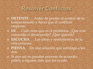  DETENTE. . . Antes de perder el control de tu
temperamento y hacer que el conflicto
empeore.
 DI. . . Cuál crees que es el problema. ¿Qué está
causando el desacuerdo? ¿Qué quieres?
 ESCUCHA. . . Las ideas y sentimientos de la
otra persona.
 PIENSA. . .En una solución que satisfaga a los
dos.
 Si aun así no pueden ponerse de acuerdo,
pídele a alguien más que les ayude.
 