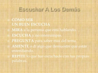  CÓMO SER
UN BUEN ESCUCHA
 MIRA a la persona que está hablando.
 ESCUCHA y no interrumpas.
 PREGUNTA para saber más del tema.
 ASIENTE o di algo que demuestre que estás
entendiendo.
 REPITE lo que has escuchado con tus propias
palabras.
 