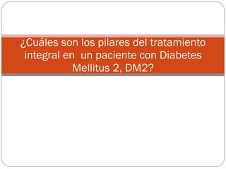 ¿Cuáles son los pilares del tratamiento integral en  un paciente con Diabetes Mellitus 2, DM2? 