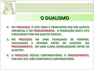 O DUALISMO
4. NO PROCESSO, O ATO FINAL É PRODUZIDO POR UM SUJEITO
IMPARCIAL E NO PROCEDIMENTO, A PRODUÇÃO DESTE ATO
É REALIZADO POR UM SUJEITO PARCIAL.
5. NO PROCESSO HÁ UMA IGUALDADE DE PODERES,
FACULDADES E DEVERES ENTRE OS SUJEITOS. NO
PROCEDIMENTO, HÁ UMA CLARA DESIGUALDADE ENTRE OS
SUJEITOS.
6. O PROCESSO POSSUI CONTRADITÓRIO. O PROCEDIMENTO,
POR SUA VEZ, NÃO CONTEMPLA CONTRADITÓRIO.

 