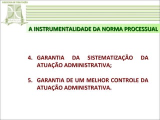 A INSTRUMENTALIDADE DA NORMA PROCESSUAL

4. GARANTIA DA SISTEMATIZAÇÃO
ATUAÇÃO ADMINISTRATIVA;

DA

5. GARANTIA DE UM MELHOR CONTROLE DA
ATUAÇÃO ADMINISTRATIVA.

 