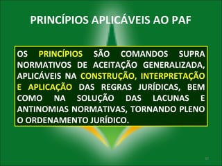 PRINCÍPIOS APLICÁVEIS AO PAF
OS PRINCÍPIOS SÃO COMANDOS SUPRA
NORMATIVOS DE ACEITAÇÃO GENERALIZADA,
APLICÁVEIS NA CONSTRUÇÃO, INTERPRETAÇÃO
E APLICAÇÃO DAS REGRAS JURÍDICAS, BEM
COMO NA SOLUÇÃO DAS LACUNAS E
ANTINOMIAS NORMATIVAS, TORNANDO PLENO
O ORDENAMENTO JURÍDICO.

37

 