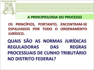 A PRINCIPIOLOGIA DO PROCESSO
OS PRINCÍPIOS, PORTANTO, ENCONTRAM-SE
ESPALHADOS POR TODO O ORDENAMENTO
JURÍDICO.

QUAIS SÃO AS NORMAS JURÍDICAS
REGULADORAS
DAS
REGRAS
PROCESSUAIS DE CUNHO TRIBUTÁRIO
NO DISTRITO FEDERAL?

 