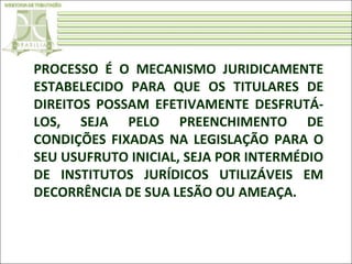 PROCESSO É O MECANISMO JURIDICAMENTE
ESTABELECIDO PARA QUE OS TITULARES DE
DIREITOS POSSAM EFETIVAMENTE DESFRUTÁLOS, SEJA PELO PREENCHIMENTO DE
CONDIÇÕES FIXADAS NA LEGISLAÇÃO PARA O
SEU USUFRUTO INICIAL, SEJA POR INTERMÉDIO
DE INSTITUTOS JURÍDICOS UTILIZÁVEIS EM
DECORRÊNCIA DE SUA LESÃO OU AMEAÇA.

 
