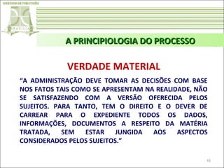 A PRINCIPIOLOGIA DO PROCESSO

VERDADE MATERIAL
“A ADMINISTRAÇÃO DEVE TOMAR AS DECISÕES COM BASE
NOS FATOS TAIS COMO SE APRESENTAM NA REALIDADE, NÃO
SE SATISFAZENDO COM A VERSÃO OFERECIDA PELOS
SUJEITOS. PARA TANTO, TEM O DIREITO E O DEVER DE
CARREAR PARA O EXPEDIENTE TODOS OS DADOS,
INFORMAÇÕES, DOCUMENTOS A RESPEITO DA MATÉRIA
TRATADA,
SEM
ESTAR
JUNGIDA
AOS
ASPECTOS
CONSIDERADOS PELOS SUJEITOS.”
43

 