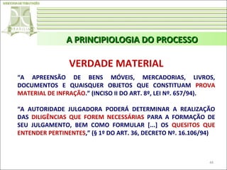A PRINCIPIOLOGIA DO PROCESSO

VERDADE MATERIAL
“A APREENSÃO DE BENS MÓVEIS, MERCADORIAS, LIVROS,
DOCUMENTOS E QUAISQUER OBJETOS QUE CONSTITUAM PROVA
MATERIAL DE INFRAÇÃO.” (INCISO II DO ART. 8º, LEI Nº. 657/94).
“A AUTORIDADE JULGADORA PODERÁ DETERMINAR A REALIZAÇÃO
DAS DILIGÊNCIAS QUE FOREM NECESSÁRIAS PARA A FORMAÇÃO DE
SEU JULGAMENTO, BEM COMO FORMULAR [...] OS QUESITOS QUE
ENTENDER PERTINENTES,” (§ 1º DO ART. 36, DECRETO Nº. 16.106/94)

44

 