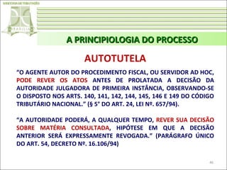 A PRINCIPIOLOGIA DO PROCESSO

AUTOTUTELA
“O AGENTE AUTOR DO PROCEDIMENTO FISCAL, OU SERVIDOR AD HOC,
PODE REVER OS ATOS ANTES DE PROLATADA A DECISÃO DA
AUTORIDADE JULGADORA DE PRIMEIRA INSTÂNCIA, OBSERVANDO-SE
O DISPOSTO NOS ARTS. 140, 141, 142, 144, 145, 146 E 149 DO CÓDIGO
TRIBUTÁRIO NACIONAL.” (§ 5° DO ART. 24, LEI Nº. 657/94).
“A AUTORIDADE PODERÁ, A QUALQUER TEMPO, REVER SUA DECISÃO
SOBRE MATÉRIA CONSULTADA, HIPÓTESE EM QUE A DECISÃO
ANTERIOR SERÁ EXPRESSAMENTE REVOGADA.” (PARÁGRAFO ÚNICO
DO ART. 54, DECRETO Nº. 16.106/94)
46

 