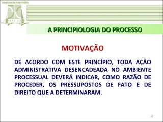 A PRINCIPIOLOGIA DO PROCESSO

MOTIVAÇÃO
DE ACORDO COM ESTE PRINCÍPIO, TODA AÇÃO
ADMINISTRATIVA DESENCADEADA NO AMBIENTE
PROCESSUAL DEVERÁ INDICAR, COMO RAZÃO DE
PROCEDER, OS PRESSUPOSTOS DE FATO E DE
DIREITO QUE A DETERMINARAM.

47

 