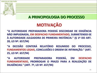 A PRINCIPIOLOGIA DO PROCESSO

MOTIVAÇÃO
“A AUTORIDADE PREPARADORA PODERÁ DISCORDAR DE EXIGÊNCIA
NÃO IMPUGNADA, EM DESPACHO FUNDAMENTADO, SUBMETENDO-SE
À AUTORIDADE JULGADORA DE PRIMEIRA INSTÂNCIA.” (§ 1º DO ART.
20, LEI Nº. 657/94)
“A DECISÃO CONTERÁ RELATÓRIO RESUMIDO DO PROCESSO,
FUNDAMENTOS LEGAIS, CONCLUSÕES E ORDEM DE INTIMAÇÃO.” (ART.
25, LEI Nº. 657/94)
“A AUTORIDADE PREPARADORA PODERÁ, EM DESPACHO
FUNDAMENTADO, PRORROGAR O PRAZO PARA A REALIZAÇÃO DE
DILIGÊNCIAS.” (ART. 7º, LEI Nº. 657/94)
48

 