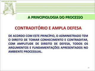 A PRINCIPIOLOGIA DO PROCESSO

CONTRADITÓRIO E AMPLA DEFESA
DE ACORDO COM ESTE PRINCÍPIO, O ADMINISTRADO TEM
O DIREITO DE TOMAR CONHECIMENTO E CONTRADITAR,
COM AMPLITUDE DE DIREITO DE DEFESA, TODOS OS
ARGUMENTOS E FUNDAMENTAÇÕES APRESENTADOS NO
AMBIENTE PROCESSUAL.

49

 
