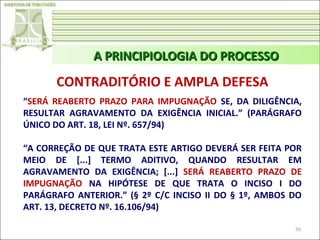 A PRINCIPIOLOGIA DO PROCESSO

CONTRADITÓRIO E AMPLA DEFESA
“SERÁ REABERTO PRAZO PARA IMPUGNAÇÃO SE, DA DILIGÊNCIA,
RESULTAR AGRAVAMENTO DA EXIGÊNCIA INICIAL.” (PARÁGRAFO
ÚNICO DO ART. 18, LEI Nº. 657/94)
“A CORREÇÃO DE QUE TRATA ESTE ARTIGO DEVERÁ SER FEITA POR
MEIO DE [...] TERMO ADITIVO, QUANDO RESULTAR EM
AGRAVAMENTO DA EXIGÊNCIA; [...] SERÁ REABERTO PRAZO DE
IMPUGNAÇÃO NA HIPÓTESE DE QUE TRATA O INCISO I DO
PARÁGRAFO ANTERIOR.” (§ 2º C/C INCISO II DO § 1º, AMBOS DO
ART. 13, DECRETO Nº. 16.106/94)
50

 