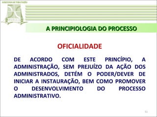 A PRINCIPIOLOGIA DO PROCESSO

OFICIALIDADE
DE
ACORDO
COM
ESTE
PRINCÍPIO,
A
ADMINISTRAÇÃO, SEM PREJUÍZO DA AÇÃO DOS
ADMINISTRADOS, DETÉM O PODER/DEVER DE
INICIAR A INSTAURAÇÃO, BEM COMO PROMOVER
O
DESENVOLVIMENTO
DO
PROCESSO
ADMINISTRATIVO.
51

 