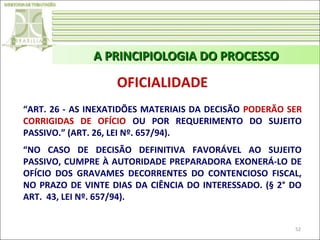 A PRINCIPIOLOGIA DO PROCESSO

OFICIALIDADE
“ART. 26 - AS INEXATIDÕES MATERIAIS DA DECISÃO PODERÃO SER
CORRIGIDAS DE OFÍCIO OU POR REQUERIMENTO DO SUJEITO
PASSIVO.” (ART. 26, LEI Nº. 657/94).
“NO CASO DE DECISÃO DEFINITIVA FAVORÁVEL AO SUJEITO
PASSIVO, CUMPRE À AUTORIDADE PREPARADORA EXONERÁ-LO DE
OFÍCIO DOS GRAVAMES DECORRENTES DO CONTENCIOSO FISCAL,
NO PRAZO DE VINTE DIAS DA CIÊNCIA DO INTERESSADO. (§ 2° DO
ART. 43, LEI Nº. 657/94).
52

 