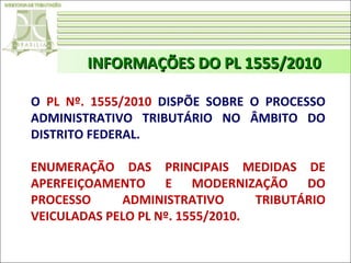 INFORMAÇÕES DO PL 1555/2010
O PL Nº. 1555/2010 DISPÕE SOBRE O PROCESSO
ADMINISTRATIVO TRIBUTÁRIO NO ÂMBITO DO
DISTRITO FEDERAL.
ENUMERAÇÃO DAS PRINCIPAIS MEDIDAS DE
APERFEIÇOAMENTO E MODERNIZAÇÃO DO
PROCESSO
ADMINISTRATIVO
TRIBUTÁRIO
VEICULADAS PELO PL Nº. 1555/2010.

 