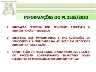 INFORMAÇÕES DO PL 1555/2010
1.

INDICAÇÃO EXPRESSA DOS
ADMINISTRAÇÃO TRIBUTÁRIA;

PRINCÍPIOS

APLICÁVEIS

À

2.

DISCIPLINA DOS IMPEDIMENTOS E DAS SUSPEIÇÕES DE
SERVIDORES E AUTORIDADES NA ATUAÇÃO EM PROCESSOS
ADMINISTRATIVOS FISCAIS;

3.

EXPLICITAÇÃO DO PROCEDIMENTO ADMINISTRATIVO FISCAL E
DO PROCESSO ADMINISTRATIVO TRIBUTÁRIO COMO
ELEMENTOS DA PROCESSUALIDADE ADMINISTRATIVA;

 