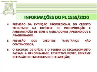 INFORMAÇÕES DO PL 1555/2010
4. PREVISÃO DA EXTINÇÃO PROPORCIONAL DO CRÉDITO
TRIBUTÁRIO NA HIPÓTESE DE INCORPORAÇÃO E
ARREMATAÇÃO DE BENS E MERCADORIAS APREENDIDOS E
ABANDONADOS;
5. PREVISÃO
DOS
CONTENCIOSOS;

CRÉDITOS

TRIBUTÁRIOS

NÃO

6. O RECURSO DE OFÍCIO E O PEDIDO DE ESCLARECIMENTO
PASSAM A DENOMINAR-SE, RESPECTIVAMENTE, REEXAME
NECESSÁRIO E EMBARGOS DE DECLARAÇÃO;

 
