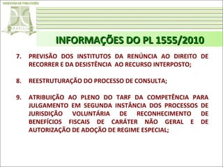 INFORMAÇÕES DO PL 1555/2010
7.

PREVISÃO DOS INSTITUTOS DA RENÚNCIA AO DIREITO DE
RECORRER E DA DESISTÊNCIA AO RECURSO INTERPOSTO;

8.

REESTRUTURAÇÃO DO PROCESSO DE CONSULTA;

9.

ATRIBUIÇÃO AO PLENO DO TARF DA COMPETÊNCIA PARA
JULGAMENTO EM SEGUNDA INSTÂNCIA DOS PROCESSOS DE
JURISDIÇÃO VOLUNTÁRIA DE RECONHECIMENTO DE
BENEFÍCIOS FISCAIS DE CARÁTER NÃO GERAL E DE
AUTORIZAÇÃO DE ADOÇÃO DE REGIME ESPECIAL;

 