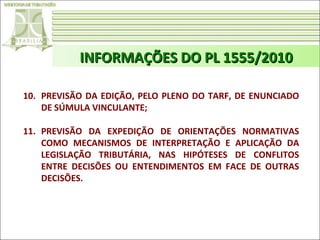 INFORMAÇÕES DO PL 1555/2010
10. PREVISÃO DA EDIÇÃO, PELO PLENO DO TARF, DE ENUNCIADO
DE SÚMULA VINCULANTE;
11. PREVISÃO DA EXPEDIÇÃO DE ORIENTAÇÕES NORMATIVAS
COMO MECANISMOS DE INTERPRETAÇÃO E APLICAÇÃO DA
LEGISLAÇÃO TRIBUTÁRIA, NAS HIPÓTESES DE CONFLITOS
ENTRE DECISÕES OU ENTENDIMENTOS EM FACE DE OUTRAS
DECISÕES.

 
