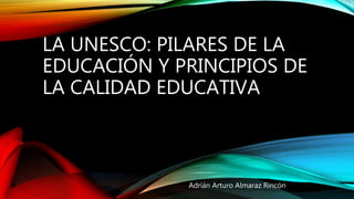 LA UNESCO: PILARES DE LA
EDUCACIÓN Y PRINCIPIOS DE
LA CALIDAD EDUCATIVA
Adrián Arturo Almaraz Rincón
 