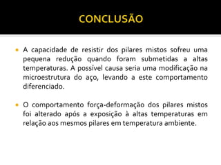    A capacidade de resistir dos pilares mistos sofreu uma
    pequena redução quando foram submetidas a altas
    temperaturas. A possível causa seria uma modificação na
    microestrutura do aço, levando a este comportamento
    diferenciado.

   O comportamento força-deformação dos pilares mistos
    foi alterado após a exposição à altas temperaturas em
    relação aos mesmos pilares em temperatura ambiente.
 