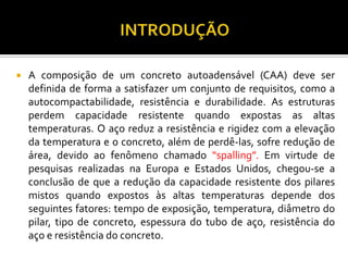    A composição de um concreto autoadensável (CAA) deve ser
    definida de forma a satisfazer um conjunto de requisitos, como a
    autocompactabilidade, resistência e durabilidade. As estruturas
    perdem capacidade resistente quando expostas as altas
    temperaturas. O aço reduz a resistência e rigidez com a elevação
    da temperatura e o concreto, além de perdê-las, sofre redução de
    área, devido ao fenômeno chamado “spalling”. Em virtude de
    pesquisas realizadas na Europa e Estados Unidos, chegou-se a
    conclusão de que a redução da capacidade resistente dos pilares
    mistos quando expostos às altas temperaturas depende dos
    seguintes fatores: tempo de exposição, temperatura, diâmetro do
    pilar, tipo de concreto, espessura do tubo de aço, resistência do
    aço e resistência do concreto.
 