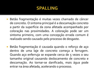    Betão fragmentação é muitas vezes chamado de câncer
    de concreto. O sintoma principal é a descamação concreto
    a partir da superfície da zona afetada acompanhado por
    coloração nas proximidades. A coloração pode ser um
    sintoma primeiro, com uma concepção errada comum é
    realizado sendo causado pelo processo de desgaste.

   Betão fragmentação é causada quando o reforço de aço
    dentro de uma laje de concreto começa a ferrugem.
    Quando aço enferruja se expande cerca de 5 vezes o seu
    tamanho original causando deslocamento de concreto e
    descamação. Ao tornar-se danificado, mais água pode
    entrar na área afetada, acelerando o processo.
 