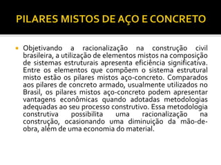    Objetivando a racionalização na construção civil
    brasileira, a utilização de elementos mistos na composição
    de sistemas estruturais apresenta eficiência significativa.
    Entre os elementos que compõem o sistema estrutural
    misto estão os pilares mistos aço-concreto. Comparados
    aos pilares de concreto armado, usualmente utilizados no
    Brasil, os pilares mistos aço-concreto podem apresentar
    vantagens econômicas quando adotadas metodologias
    adequadas ao seu processo construtivo. Essa metodologia
    construtiva       possibilita   uma    racionalização   na
    construção, ocasionando uma diminuição da mão-de-
    obra, além de uma economia do material.
 