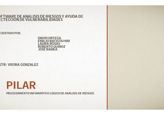 PILARPILAR
PROCEDIMIENTO INFORMÁTICO LÓGICO DE ANÁLISIS DE RIESGOS
OFTWARE DE ANALISIS DE RIESGOS Y AYUDA DE
ECTECCIONDE VULNERABILIDADES
ESENTADO POR:
DAVID ORTEGA
EMILIO BATISTAHIM
LAURA ROSAS
ROBERTO QUIROZ
JOSÉ RAMEA
GTR: VIEIRA GONZALEZ
PROCEDIMIENTO INFORMÁTICO LÓGICO DE ANÁLISIS DE RIESGOS
OFTWARE DE ANALISIS DE RIESGOS Y AYUDA DE
 