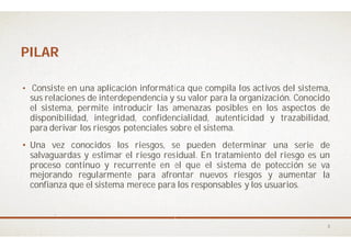 PILARPILAR
• Consiste en una aplicación informática
sus relaciones de interdependencia y
el sistema, permite introducir las amenazas
disponibilidad, integridad, confidencialidad,
para derivar los riesgos potenciales sobre
• Una vez conocidos los riesgos, se
salvaguardas y estimar el riesgo residual
proceso continuo y recurrente en el
mejorando regularmente para afrontar
confianza que el sistema merece para
informática que compila los activos del sistema,
su valor para la organización. Conocido
amenazas posibles en los aspectos de
confidencialidad, autenticidad y trazabilidad,
sobre el sistema.
se pueden determinar una serie de
residual. En tratamiento del riesgo es un
el que el sistema de potección se va
afrontar nuevos riesgos y aumentar la
los responsables y los usuarios.
3
 