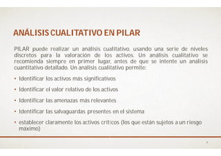 ANÁLISIS CUALITATIVO EN PILARANÁLISIS CUALITATIVO EN PILAR
PILAR puede realizar un análisis cualitativo,
discretos para la valoración de los
recomienda siempre en primer lugar,
cuantitativo detallado. Un análisis cualitativo
• Identificar los activos más significativos
• Identificar el valor relativo de los activos
• Identificar las amenazas más relevantes
• Identificar las salvaguardas presentes en el
• establecer claramente los activos críticos (los que están sujetos a un riesgo
máximo)
ANÁLISIS CUALITATIVO EN PILARANÁLISIS CUALITATIVO EN PILAR
cualitativo, usando una serie de niveles
los activos. Un análisis cualitativo se
lugar, antes de que se intente un análisis
cualitativo permite:
significativos
activos
relevantes
las salvaguardas presentes en el sistema
claramente los activos críticos (los que están sujetos a un riesgo
4
 
