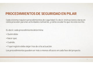 PROCEDIMIENTOS DE SEGURIDAD EN PILARPROCEDIMIENTOS DE SEGURIDAD EN PILAR
Cada sistemarequiereprocedimientos deseguridad. Es decir, instrucciones claras en
cómo proceder para las actividades rutinarias, y cómo escalar lo que no está escrito.
Es decir, cada procedimientodetermina
• Quiéndebe
• hacer qué,
• Cuándo,
• Y qué registrodebe dejar tras de sí la actuación
Los procedimientos puedenser más o menos eficaces en cada fase del proyecto.
PROCEDIMIENTOS DE SEGURIDAD EN PILARPROCEDIMIENTOS DE SEGURIDAD EN PILAR
Cada sistemarequiereprocedimientos deseguridad. Es decir, instrucciones claras en
cómo proceder para las actividades rutinarias, y cómo escalar lo que no está escrito.
• Y qué registrodebe dejar tras de sí la actuación.
Los procedimientos puedenser más o menos eficaces en cada fase del proyecto.
7
 