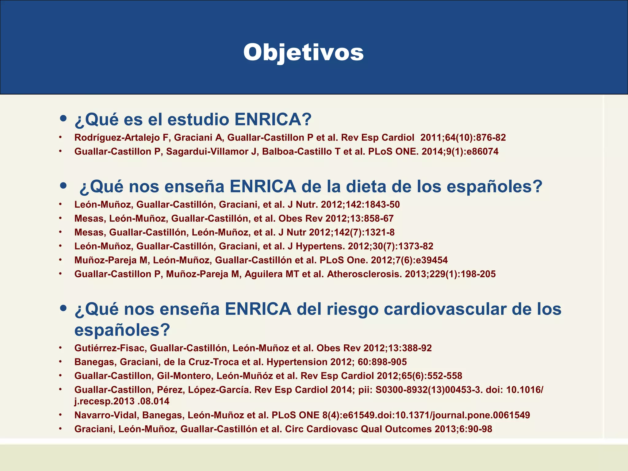 Objetivos
• ¿Qué es el estudio ENRICA?
• Rodríguez-Artalejo F, Graciani A, Guallar-Castillon P et al. Rev Esp Cardiol 2011;64(10):876-82
• Guallar-Castillon P, Sagardui-Villamor J, Balboa-Castillo T et al. PLoS ONE. 2014;9(1):e86074
• ¿Qué nos enseña ENRICA de la dieta de los españoles?
• León-Muñoz, Guallar-Castillón, Graciani, et al. J Nutr. 2012;142:1843-50
• Mesas, León-Muñoz, Guallar-Castillón, et al. Obes Rev 2012;13:858-67
• Mesas, Guallar-Castillón, León-Muñoz, et al. J Nutr 2012;142(7):1321-8
• León-Muñoz, Guallar-Castillón, Graciani, et al. J Hypertens. 2012;30(7):1373-82
• Muñoz-Pareja M, León-Muñoz, Guallar-Castillón et al. PLoS One. 2012;7(6):e39454
• Guallar-Castillon P, Muñoz-Pareja M, Aguilera MT et al. Atherosclerosis. 2013;229(1):198-205
• ¿Qué nos enseña ENRICA del riesgo cardiovascular de los
españoles?
• Gutiérrez-Fisac, Guallar-Castillón, León-Muñoz et al. Obes Rev 2012;13:388-92
• Banegas, Graciani, de la Cruz-Troca et al. Hypertension 2012; 60:898-905
• Guallar-Castillon, Gil-Montero, León-Muñóz et al. Rev Esp Cardiol 2012;65(6):552-558
• Guallar-Castillon, Pérez, López-García. Rev Esp Cardiol 2014; pii: S0300-8932(13)00453-3. doi: 10.1016/
j.recesp.2013 .08.014
• Navarro-Vidal, Banegas, León-Muñoz et al. PLoS ONE 8(4):e61549.doi:10.1371/journal.pone.0061549
• Graciani, León-Muñoz, Guallar-Castillón et al. Circ Cardiovasc Qual Outcomes 2013;6:90-98
 