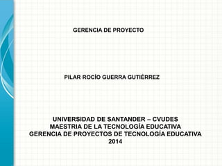 GERENCIA DE PROYECTO
PILAR ROCÍO GUERRA GUTIÉRREZ
UNIVERSIDAD DE SANTANDER – CVUDES
MAESTRIA DE LA TECNOLOGÍA EDUCATIVA
GERENCIA DE PROYECTOS DE TECNOLOGÍA EDUCATIVA
2014
 