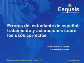 Eaquals International Conference, 16 – 18 April 2015
Errores del estudiante de español:
tratamiento y aclaraciones sobre
los usos correctos
Pilar Garnacho López
Lola Martín Acosta
www.eaquals.org
 