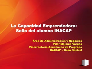 Área de Administración y Negocios
Pilar Majmud Vargas
Vicerrectoría Académica de Pregrado
INACAP – Casa Central
La Capacidad Emprendedora:
Sello del alumno INACAP
 