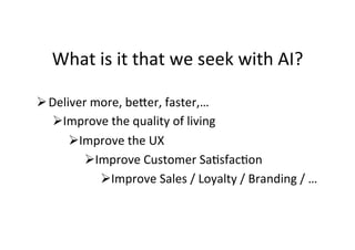 What	is	it	that	we	seek	with	AI?	
Ø Deliver	more,	be>er,	faster,…	
Ø Improve	the	quality	of	living	
Ø Improve	the	UX	
Ø Improve	Customer	SaGsfacGon	
Ø Improve	Sales	/	Loyalty	/	Branding	/	…	
 