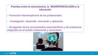 12
Puentes entre la neurociencia, la NEUROPSICOLOGÍA y la
educación
– Formación interdisciplinaria de los profesionales.
- Investigación, desarrollo, innovación y aplicación.
– Divulgación de los conocimientos neurocientíficos y de enseñanza
integrados en el ámbito institucional y comunitario.
 