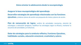 29
Cómo orientar la adolescencia desde la neuropsicología
Asegurar la base neuropsicológica del aprendizaje.
Desarrollar estrategias de aprendizaje relacionadas con las funciones
ejecutivas y elaborar planes de acción con propuesta de metas y planes de acción.
Plan de consecución de logros: análisis de actividades necesarias, elección de
estrategias y valoración (progreso, modificar las estrategias según la eficacia, mantener la
secuencia de actividades y el esfuerzo).
Dotar de estrategias para la conducta reflexiva, Funciones Ejecutivas,
habilidades sociales, educación emocional, creatividad y valores.
 