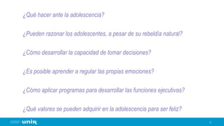 ¿Qué hacer ante la adolescencia?
¿Pueden razonar los adolescentes, a pesar de su rebeldía natural?
¿Cómo desarrollar la capacidad de tomar decisiones?
¿Es posible aprender a regular las propias emociones?
¿Cómo aplicar programas para desarrollar las funciones ejecutivas?
¿Qué valores se pueden adquirir en la adolescencia para ser feliz?
3
 