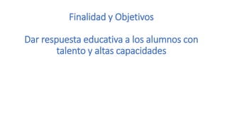 Finalidad y Objetivos
Dar respuesta educativa a los alumnos con
talento y altas capacidades
 