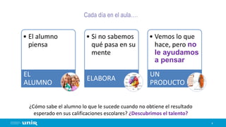 Cada día en el aula….
4
• El alumno
piensa
EL
ALUMNO
• Si no sabemos
qué pasa en su
mente
ELABORA
• Vemos lo que
hace, pero no
le ayudamos
a pensar
UN
PRODUCTO
¿Cómo sabe el alumno lo que le sucede cuando no obtiene el resultado
esperado en sus calificaciones escolares? ¿Descubrimos el talento?
 