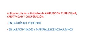 Aplicación de las actividades de AMPLIACIÓN CURRICULAR,
CREATIVIDAD Y COOPERACIÓN:
- EN LA GUÍA DEL PROFESOR
- EN LAS ACTIVIDADES Y MATERIALES DE LOS ALUMNOS
 