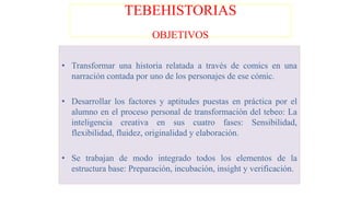 TEBEHISTORIAS
OBJETIVOS
• Transformar una historia relatada a través de comics en una
narración contada por uno de los personajes de ese cómic.
• Desarrollar los factores y aptitudes puestas en práctica por el
alumno en el proceso personal de transformación del tebeo: La
inteligencia creativa en sus cuatro fases: Sensibilidad,
flexibilidad, fluidez, originalidad y elaboración.
• Se trabajan de modo integrado todos los elementos de la
estructura base: Preparación, incubación, insight y verificación.
 
