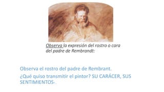 Observa la expresión del rostro o cara
del padre de Rembrandt:
Observa el rostro del padre de Rembrant.
¿Qué quiso transmitir el pintor? SU CARÁCER, SUS
SENTIMIENTOS?...
 