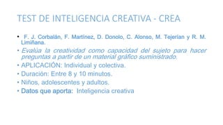 TEST DE INTELIGENCIA CREATIVA - CREA
• F. J. Corbalán, F. Martínez, D. Donolo, C. Alonso, M. Tejerían y R. M.
Limiñana.
• Evalúa la creatividad como capacidad del sujeto para hacer
preguntas a partir de un material gráfico suministrado.
• APLICACIÓN: Individual y colectiva.
• Duración: Entre 8 y 10 minutos.
• Niños, adolescentes y adultos.
• Datos que aporta: Inteligencia creativa
 