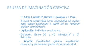 PRUEBA DE IMAGINACIÓN CREATIVA
• T. Artola, I, Ancillo, P. Barraca. P. Mosteiro y J. Pina.
• Evalúa la creatividad como capacidad del sujeto
para hacer preguntas a partir de un material
gráfico suministrado.
• Aplicación: Individual y colectiva.
• Duración: Entre 30’ y 40’ minutos.3º a 6º
Primaria.
• Aporta: Creatividad gráfica, creatividad
narrativa y puntuación global de la creatividad.
 