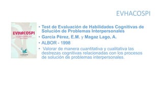 EVHACOSPI
• Test de Evaluación de Habilidades Cognitivas de
Solución de Problemas Interpersonales
• García Pérez, E.M. y Magaz Lago, A.
• ALBOR - 1998
• Valorar de manera cuantitativa y cualitativa las
destrezas cognitivas relacionadas con los procesos
de solución de problemas interpersonales.
 