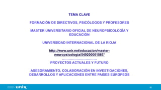 66
TEMA CLAVE
FORMACIÓN DE DIRECTIVOS, PSICÓLOGOS Y PROFESORES
MASTER UNIVERSITARIO OFICIAL DE NEUROPSICOLOGÍA Y
EDUCACIÓN
UNIVERSIDAD INTERNACIONAL DE LA RIOJA
http://www.unir.net/educacion/master-
neuropsicologia/549200001567/
………………………….
PROYECTOS ACTUALES Y FUTURO
ASESORAMIENTO, COLABORACIÓN EN INVESTIGACIONES,
DESARROLLOS Y APLICACIONES ENTRE PAISES EUROPEOS
 
